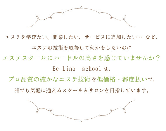 エステを学びたい、開業したい、サービスに追加したい… など、エステの技術を取得して何かをしたいのにエステスクールにハードルの高さを感じていませんか？Be Lino　schoolは、プロ品質の確かなエステ技術を低価格・都度払いで、誰でも気軽に通えるスクール&サロンを目指しています。